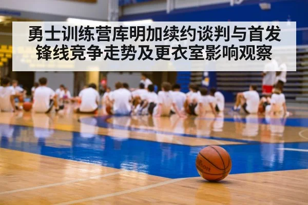勇士训练营库明加续约谈判与首发锋线竞争走势及更衣室影响观察