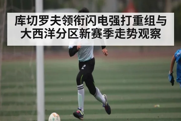 库切罗夫领衔闪电强打重组与大西洋分区新赛季走势观察